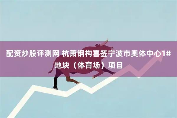 配资炒股评测网 杭萧钢构喜签宁波市奥体中心1#地块（体育场）项目
