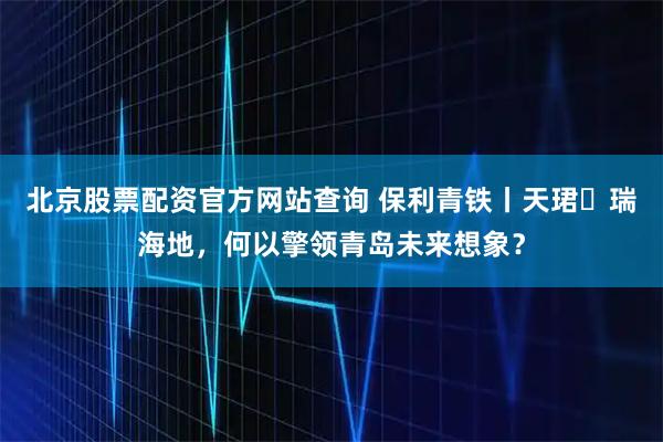 北京股票配资官方网站查询 保利青铁丨天珺・瑞海地，何以擎领青岛未来想象？