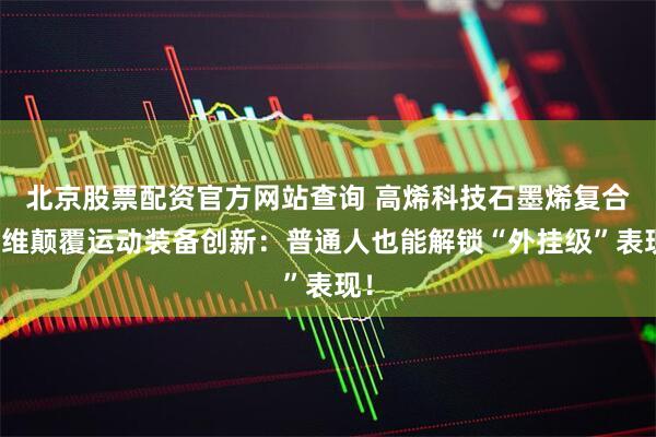 北京股票配资官方网站查询 高烯科技石墨烯复合纤维颠覆运动装备创新：普通人也能解锁“外挂级”表现！