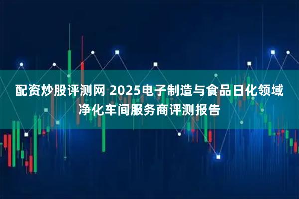 配资炒股评测网 2025电子制造与食品日化领域净化车间服务商评测报告