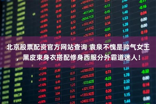 北京股票配资官方网站查询 袁泉不愧是帅气女王，黑皮束身衣搭配修身西服分外霸道迷人！