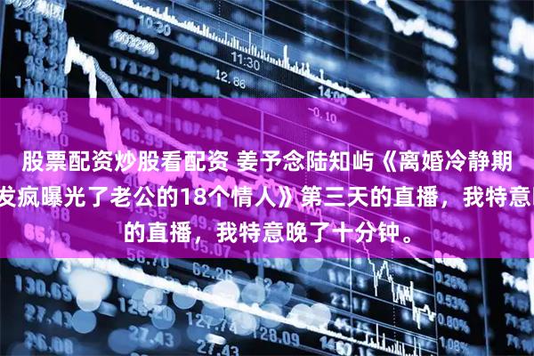 股票配资炒股看配资 姜予念陆知屿《离婚冷静期最后一天我发疯曝光了老公的18个情人》第三天的直播，我特意晚了十分钟。